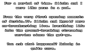 <p>For a period of time, Alisha and I were like peas in a pod.</p>
<p>From the very first opening moments of Justin.TV, Alisha and Myself were co-broadcasting live, breathing life into the ground-breaking streaming service since the get-go.</p>
<p>You ask what happened? Nobody is quite sure.</p>